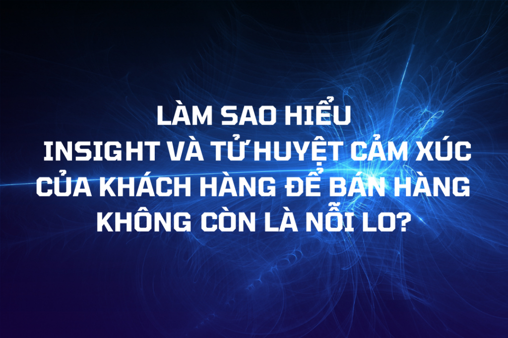 LÀM SAO HIỂU INSIGHT VÀ TỬ HUYỆT CẢM XÚC CỦA KHÁCH HÀNG ĐỂ BÁN HÀNG KHÔNG CÒN LÀ NỖI LO